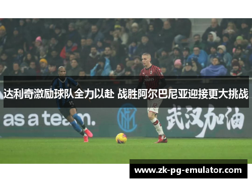 达利奇激励球队全力以赴 战胜阿尔巴尼亚迎接更大挑战