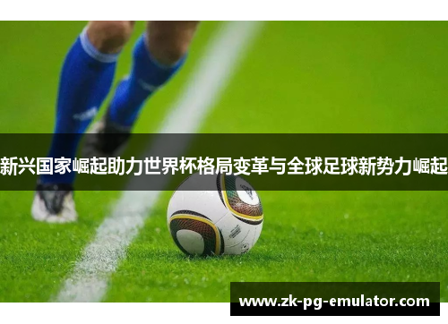 新兴国家崛起助力世界杯格局变革与全球足球新势力崛起