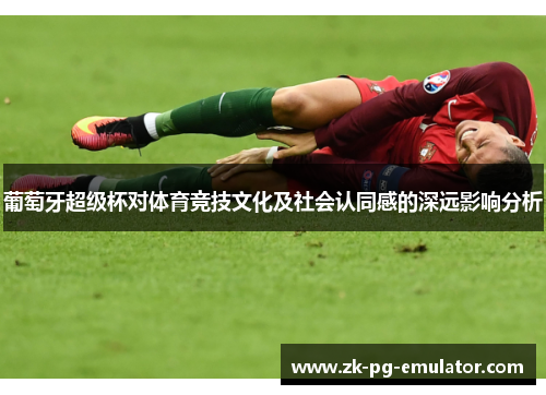 葡萄牙超级杯对体育竞技文化及社会认同感的深远影响分析