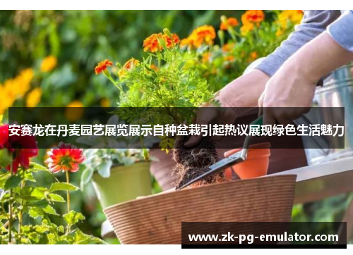 安赛龙在丹麦园艺展览展示自种盆栽引起热议展现绿色生活魅力