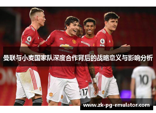 曼联与小麦国家队深度合作背后的战略意义与影响分析 曼联与小麦国家队深度合作背后的战略意义与影响分析