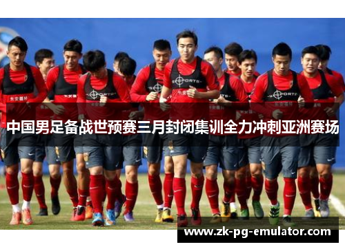 中国男足备战世预赛三月封闭集训全力冲刺亚洲赛场